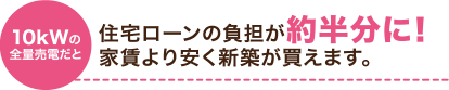 10kWの全量売電だと 住宅ローンの負担が約半分に!家賃より安く新築が買えます。